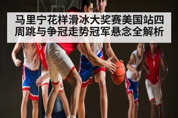 马里宁花样滑冰大奖赛美国站四周跳与争冠走势冠军悬念全解析 - leyu