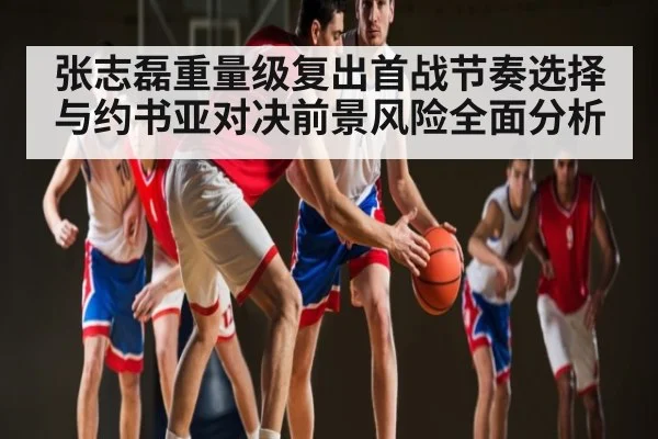 张志磊重量级复出首战节奏选择与约书亚对决前景风险全面分析 | leyu